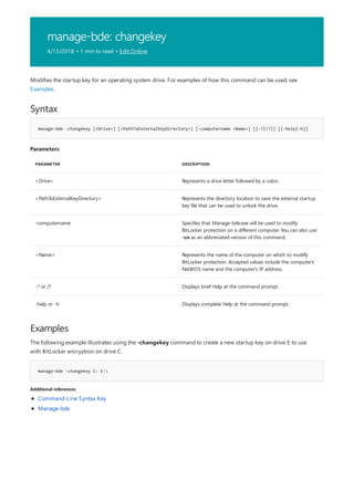 manage-bde: changekey
4/13/2018 • 1 min to read • Edit Online
Syntax
manage-bde -changekey [<Drive>] [<PathToExternalKeyDirectory>] [-computername <Name>] [{-?|/?}] [{-help|-h}]
Parameters
PARAMETER DESCRIPTION
<Drive> Represents a drive letter followed by a colon.
<PathToExternalKeyDirectory> Represents the directory location to save the external startup
key file that can be used to unlock the drive.
-computername Specifies that Manage-bde.exe will be used to modify
BitLocker protection on a different computer. You can also use
-cn as an abbreviated version of this command.
<Name> Represents the name of the computer on which to modify
BitLocker protection. Accepted values include the computer's
NetBIOS name and the computer's IP address.
-? or /? Displays brief Help at the command prompt.
-help or -h Displays complete Help at the command prompt.
Examples
manage-bde –changekey C: E:
Additional references
Modifies the startup key for an operating system drive. For examples of how this command can be used, see
Examples.
The following example illustrates using the -changekey command to create a new startup key on drive E to use
with BitLocker encryption on drive C.
Command-Line Syntax Key
Manage-bde
 