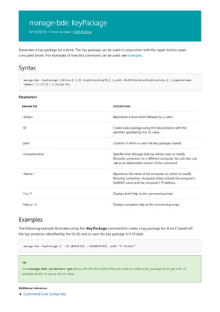 manage-bde: KeyPackage
4/13/2018 • 1 min to read • Edit Online
Syntax
manage-bde -KeyPackage [<Drive>] [-ID <KeyProtectoryID>] [-path <PathToExternalKeyDirectory>] [-computername
<Name>] [{-?|/?}] [{-help|-h}]
Parameters
PARAMETER DESCRIPTION
<Drive> Represents a drive letter followed by a colon.
-ID Create a key package using the key protector with the
identifier specified by this ID value.
-path Location in which to save the key package created.
-computername Specifies that Manage-bde.exe will be used to modify
BitLocker protection on a different computer. You can also use
-cn as an abbreviated version of this command.
<Name> Represents the name of the computer on which to modify
BitLocker protection. Accepted values include the computer's
NetBIOS name and the computer's IP address.
-? or /? Displays brief Help at the command prompt.
-help or -h Displays complete Help at the command prompt.
Examples
manage-bde -KeyPackage C: -id {84E151C1...7A62067A512} -path "f:Folder"
TIP
Additional references
Generates a key package for a drive. The key package can be used in conjunction with the repair tool to repair
corrupted drives. For examples of how this command can be used, see Examples.
The following example illustrates using the -KeyPackage command to create a key package for drive C based off
the key protector identified by the GUID and to save the key package to F:Folder.
Use manage-bde –protectors –get along with the drive letter that you want to create a key package for to get a list of
available GUIDs to use as the ID value.
Command-Line Syntax Key
 