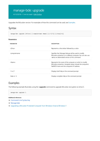manage-bde: upgrade
4/13/2018 • 1 min to read • Edit Online
Syntax
manage-bde -upgrade [<Drive>] [-computername <Name>] [{-?|/?}] [{-help|-h}]
Parameters
PARAMETER DESCRIPTION
<Drive> Represents a drive letter followed by a colon.
-computername Specifies that Manage-bde.exe will be used to modify
BitLocker protection on a different computer. You can also use
-cn as an abbreviated version of this command.
<Name> Represents the name of the computer on which to modify
BitLocker protection. Accepted values include the computer's
NetBIOS name and the computer's IP address.
-? or /? Displays brief Help at the command prompt.
-help or -h Displays complete Help at the command prompt.
Examples
manage-bde –upgrade C:
Additional references
Upgrades the BitLocker version. For examples of how this command can be used, see Examples.
The following example illustrates using the -upgrade command to upgrade BitLocker encryption on drive C.
Command-Line Syntax Key
Manage-bde
Upgrading a BitLocker-Protected Computer from Windows Vista to Windows 7
 