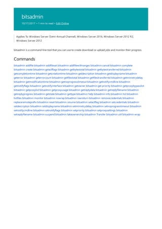 bitsadmin
10/17/2017 • 1 min to read • Edit Online
Commands
Applies To: Windows Server (Semi-Annual Channel), Windows Server 2016, Windows Server 2012 R2,
Windows Server 2012
bitsadmin is a command-line tool that you can use to create download or upload jobs and monitor their progress.
bitsadmin addfile bitsadmin addfileset bitsadmin addfilewithranges bitsadmin cancel bitsadmin complete
bitsadmin create bitsadmin getaclflags bitsadmin getbytestotal bitsadmin getbytestransferred bitsadmin
getcompletiontime bitsadmin getcreationtime bitsadmin getdescription bitsadmin getdisplayname bitsadmin
geterror bitsadmin geterrorcount bitsadmin getfilestotal bitsadmin getfilestransferred bitsadmin getminretrydelay
bitsadmin getmodificationtime bitsadmin getnoprogresstimeout bitsadmin getnotifycmdline bitsadmin
getnotifyflags bitsadmin getnotifyinterface bitsadmin getowner bitsadmin get priority bitsadmin getproxybypasslist
bitsadmin getproxylist bitsadmin getproxyusage bitsadmin getreplydata bitsadmin getreplyfilename bitsadmin
getreplyprogress bitsadmin getstate bitsadmin gettype bitsadmin help bitsadmin info bitsadmin list bitsadmin
listfiles bitsadmin monitor bitsadmin nowrap bitsadmin rawreturn bitsadmin removecredentials bitsadmin
replaceremoteprefix bitsadmin reset bitsadmin resume bitsadmin setaclflag bitsadmin setcredentials bitsadmin
setdescription bitsadmin setdisplayname bitsadmin setminretrydelay bitsadmin setnoprogresstimeout bitsadmin
setnotifycmdline bitsadmin setnotifyflags bitsadmin setpriority bitsadmin setproxysettings bitsadmin
setreplyfilename bitsadmin suspend bitsadmin takeownership bitsadmin Transfer bitsadmin util bitsadmin wrap
 