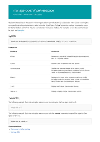 manage-bde: WipeFreeSpace
4/13/2018 • 1 min to read • Edit Online
Syntax
manage-bde –WipeFreeSpace|-w [<Drive>] [-Cancel] [-computername <Name>] [{-?|/?}] [{-help|-h}]
Parameters
PARAMETER DESCRIPTION
<Drive> Represents a drive letter followed by a colon, a volume GUID
path, or a mounted volume.
-Cancel Cancels a wipe of free space that is in process.
-computername Specifies that Manage-bde.exe will be used to modify
BitLocker protection on a different computer. You can also use
-cn as an abbreviated version of this command.
<Name> Represents the name of the computer on which to modify
BitLocker protection. Accepted values include the computer's
NetBIOS name and the computer's IP address.
-? or /? Displays brief Help at the command prompt.
-help or -h Displays complete Help at the command prompt.
Examples
manage-bde -w C:
manage-bde -w -Cancel C:
Additional references
Wipes the free space on the volume removing any data fragments that may have existed in the space. Running this
command on a volume that was encrypted using the “Used Space Only�? encryption method provides the same
level of protection as the “Full Volume Encryption�? encryption method. For examples of how this command can
be used, see Examples.
The following example illustrates using the -w command to create wipe the free space on drive C.
The following example illustrates using the -w command with the –cancel parameter to cancel the wipe the free
space on drive C.
Command-Line Syntax Key
Manage-bde
 