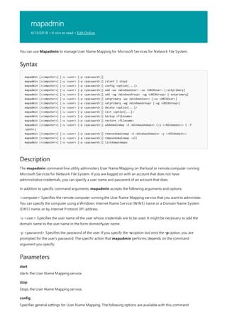 mapadmin
4/13/2018 • 6 min to read • Edit Online
Syntax
mapadmin [<computer>] [-u <user> [-p <password>]]
mapadmin [<computer>] [-u <user> [-p <password>]] {start | stop}
mapadmin [<computer>] [-u <user> [-p <password>]] config <option[...]>
mapadmin [<computer>] [-u <user> [-p <password>]] add -wu <WindowsUser> -uu <UNIXUser> [-setprimary]
mapadmin [<computer>] [-u <user> [-p <password>]] add -wg <WindowsGroup> -ug <UNIXGroup> [-setprimary]
mapadmin [<computer>] [-u <user> [-p <password>]] setprimary -wu <WindowsUser> [-uu <UNIXUser>]
mapadmin [<computer>] [-u <user> [-p <password>]] setprimary -wg <WindowsGroup> [-ug <UNIXGroup>]
mapadmin [<computer>] [-u <user> [-p <password>]] delete <option[...]>
mapadmin [<computer>] [-u <user> [-p <password>]] list <option[...]>
mapadmin [<computer>] [-u <user> [-p <password>]] backup <filename>
mapadmin [<computer>] [-u <user> [-p <password>]] restore <filename>
mapadmin [<computer>] [-u <user> [-p <password>]] adddomainmap -d <WindowsDomain> {-y <<NISdomain>> | -f
<path>}
mapadmin [<computer>] [-u <user> [-p <password>]] removedomainmap -d <WindowsDomain> -y <<NISdomain>>
mapadmin [<computer>] [-u <user> [-p <password>]] removedomainmap -all
mapadmin [<computer>] [-u <user> [-p <password>]] listdomainmaps
Description
Parameters
start
stop
config
You can use Mapadmin to manage User Name Mapping for Microsoft Services for Network File System.
The mapadmin command-line utility administers User Name Mapping on the local or remote computer running
Microsoft Services for Network File System. If you are logged on with an account that does not have
administrative credentials, you can specify a user name and password of an account that does.
In addition to specific command arguments, mapadmin accepts the following arguments and options:
<computer> Specifies the remote computer running the User Name Mapping service that you want to administer.
You can specify the computer using a Windows Internet Name Service (WINS) name or a Domain Name System
(DNS) name, or by Internet Protocol (IP) address.
-u <user> Specifies the user name of the user whose credentials are to be used. It might be necessary to add the
domain name to the user name in the form domainuser name.
-p <password> Specifies the password of the user. If you specify the -u option but omit the -p option, you are
prompted for the user's password. The specific action that mapadmin performs depends on the command
argument you specify:
starts the User Name Mapping service.
Stops the User Name Mapping service.
Specifies general settings for User Name Mapping. The following options are available with this command
 