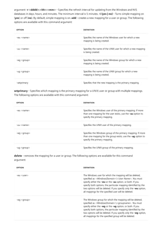 OPTION DEFINITION
-wu <name> Specifies the name of the Windows user for which a new
mapping is being created.
-uu <name> Specifies the name of the UNIX user for which a new mapping
is being created.
-wg <group> Specifies the name of the Windows group for which a new
mapping is being created.
-ug <group> Specifies the name of the UNIX group for which a new
mapping is being created.
-setprimary Specifies that the new mapping is the primary mapping.
OPTION DEFINITION
-wu <name> Specifies the Windows user of the primary mapping. If more
than one mapping for the user exists, use the -uu option to
specify the primary mapping.
-uu <name> Specifies the UNIX user of the primary mapping.
-wg <group> Specifies the Windows group of the primary mapping. If more
than one mapping for the group exists, use the -ug option to
specify the primary mapping.
-ug <group> Specifies the UNIX group of the primary mapping.
OPTION DEFINITION
-wu <user> The Windows user for which the mapping will be deleted,
specified as <WindowsDomain><User Name>. You must
specify either the -wu or the -uu option, or both. If you
specify both options, the particular mapping identified by the
two options will be deleted. If you specify only the -wu option,
all mappings for the specified user will be deleted.
-wg <group> The Windows group for which the mapping will be deleted,
specified as <WindowsDomain><groupname>. You must
specify either the -wg or the -ug option, or both. If you
specify both options, the particular mapping identified by the
two options will be deleted. If you specify only the -wg option,
all mappings for the specified group will be deleted.
argument: -r <dddd>:<hh>:<mm> - Specifies the refresh interval for updating from the Windows and NIS
databases in days, hours, and minutes. The minimum interval is 5 minutes. -i {yes | no} - Turns simple mapping on
(yes) or off (no). By default, simple mapping is on. add - creates a new mapping for a user or group. The following
options are available with this command argument:
setprimary - Specifies which mapping is the primary mapping for a UNIX user or group with multiple mappings.
The following options are available with this command argument:
delete - removes the mapping for a user or group. The following options are available for this command
argument:
 