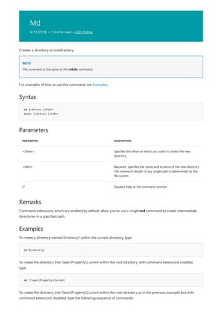 Md
4/13/2018 • 1 min to read • Edit Online
NOTE
Syntax
md [<Drive>:]<Path>
mkdir [<Drive>:]<Path>
Parameters
PARAMETER DESCRIPTION
<Drive>: Specifies the drive on which you want to create the new
directory.
<Path> Required. Specifies the name and location of the new directory.
The maximum length of any single path is determined by the
file system.
/? Displays help at the command prompt.
Remarks
Examples
md Directory1
md TaxesPropertyCurrent
Creates a directory or subdirectory.
This command is the same as the mkdir command.
For examples of how to use this command, see Examples.
Command extensions, which are enabled by default, allow you to use a single md command to create intermediate
directories in a specified path.
To create a directory named Directory1 within the current directory, type:
To create the directory tree TaxesPropertyCurrent within the root directory, with command extensions enabled,
type:
To create the directory tree TaxesPropertyCurrent within the root directory as in the previous example, but with
command extensions disabled, type the following sequence of commands:
 