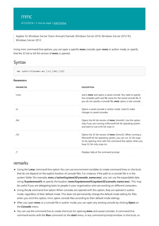 mmc
4/13/2018 • 1 min to read • Edit Online
Syntax
mmc <path><filename>.msc [/a] [/64] [/32]
Parameters
PARAMETER DESCRIPTION
.msc starts mmc and opens a saved console. You need to specify
the complete path and file name for the saved console file. If
you do not specify a console file, mmc opens a new console.
/a Opens a saved console in author mode. Used to make
changes to saved consoles.
/64 Opens the 64-bit version of mmc (mmc64). Use this option
only if you are running a Microsoft 64-bit operating system
and want to use a 64-bit snap-in.
/32 Opens the 32-bit version of mmc (mmc32). When running a
Microsoft 64-bit operating system, you can run 32-bit snap-
ins by opening mmc with this command-line option when you
have 32-bit only snap-ins.
/? Displays help at the command prompt.
remarks
Applies To: Windows Server (Semi-Annual Channel), Windows Server 2016, Windows Server 2012 R2,
Windows Server 2012
Using mmc command-line options, you can open a specific mmc console, open mmc in author mode, or specify
that the 32-bit or 64-bit version of mmc is opened.
Using the .msc command-line option You can use environment variables to create command lines or shortcuts
that do not depend on the explicit location of console files. For instance, if the path to a console file is in the
system folder (for example, mmc c:winntsystem32console_name.msc), you can use the expandable data
string %systemroot% to specify the location (mmc%systemroot%system32console_name.msc). This may
be useful if you are delegating tasks to people in your organization who are working on different computers.
Using the /a command-line option When consoles are opened with this option, they are opened in author
mode, regardless of their default mode. This does not permanently change the default mode setting for files;
when you omit this option, mmc opens console files according to their default mode settings.
After you open mmc or a console file in author mode, you can open any existing console by clicking Open on
the Console menu.
You can use the command line to create shortcuts for opening mmc and saved consoles. A command-line
command works with the Run command on the start menu, in any command-prompt window, in shortcuts, or
 