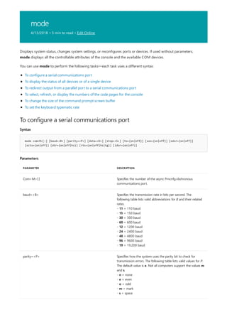 mode
4/13/2018 • 5 min to read • Edit Online
To configure a serial communications port
Syntax
mode com<M>[:] [baud=<B>] [parity=<P>] [data=<D>] [stop=<S>] [to={on|off}] [xon={on|off}] [odsr={on|off}]
[octs={on|off}] [dtr={on|off|hs}] [rts={on|off|hs|tg}] [idsr={on|off}]
Parameters
PARAMETER DESCRIPTION
Com<M>[:] Specifies the number of the async Prncnfg.vbshronous
communications port.
baud=<B> Specifies the transmission rate in bits per second. The
following table lists valid abbreviations for B and their related
rates.
- 11 = 110 baud
- 15 = 150 baud
- 30 = 300 baud
- 60 = 600 baud
- 12 = 1200 baud
- 24 = 2400 baud
- 48 = 4800 baud
- 96 = 9600 baud
- 19 = 19,200 baud
parity=<P> Specifies how the system uses the parity bit to check for
transmission errors. The following table lists valid values for P.
The default value is e. Not all computers support the values m
and s.
- n = none
- e = even
- o = odd
- m = mark
- s = space
Displays system status, changes system settings, or reconfigures ports or devices. If used without parameters,
mode displays all the controllable attributes of the console and the available COM devices.
You can use mode to perform the following tasks—each task uses a different syntax:
To configure a serial communications port
To display the status of all devices or of a single device
To redirect output from a parallel port to a serial communications port
To select, refresh, or display the numbers of the code pages for the console
To change the size of the command prompt screen buffer
To set the keyboard typematic rate
 