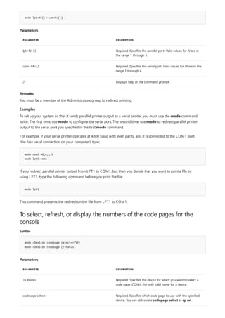 mode lpt<N>[:]=com<M>[:]
Parameters
PARAMETER DESCRIPTION
lpt<N>[:] Required. Specifies the parallel port. Valid values for N are in
the range 1 through 3.
com<M>[:] Required. Specifies the serial port. Valid values for M are in the
range 1 through 4.
/? Displays help at the command prompt.
Remarks
Examples
mode com1 48,e,,,b
mode lpt1=com1
mode lpt1
To select, refresh, or display the numbers of the code pages for the
console
Syntax
mode <Device> codepage select=<YYY>
mode <Device> codepage [/status]
Parameters
PARAMETER DESCRIPTION
<Device> Required. Specifies the device for which you want to select a
code page. CON is the only valid name for a device.
codepage select= Required. Specifies which code page to use with the specified
device. You can abbreviate codepage select as cp sel.
You must be a member of the Administrators group to redirect printing.
To set up your system so that it sends parallel printer output to a serial printer, you must use the mode command
twice. The first time, use mode to configure the serial port. The second time, use mode to redirect parallel printer
output to the serial port you specified in the first mode command.
For example, if your serial printer operates at 4800 baud with even parity, and it is connected to the COM1 port
(the first serial connection on your computer), type:
If you redirect parallel printer output from LPT1 to COM1, but then you decide that you want to print a file by
using LPT1, type the following command before you print the file:
This command prevents the redirection the file from LPT1 to COM1.
 
