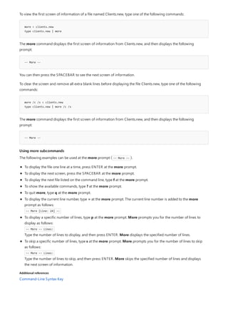 more < clients.new
type clients.new | more
-- More --
more /c /s < clients.new
type clients.new | more /c /s
-- More --
Using more subcommands
Additional references
To view the first screen of information of a file named Clients.new, type one of the following commands:
The more command displays the first screen of information from Clients.new, and then displays the following
prompt:
You can then press the SPACEBAR to see the next screen of information.
To clear the screen and remove all extra blank lines before displaying the file Clients.new, type one of the following
commands:
The more command displays the first screen of information from Clients.new, and then displays the following
prompt:
The following examples can be used at the more prompt ( -- More -- ).
To display the file one line at a time, press ENTER at the more prompt.
To display the next screen, press the SPACEBAR at the more prompt.
To display the next file listed on the command line, type f at the more prompt.
To show the available commands, type ? at the more prompt.
To quit more, type q at the more prompt.
To display the current line number, type = at the more prompt. The current line number is added to the more
prompt as follows:
-- More [Line: 24] --
To display a specific number of lines, type p at the more prompt. More prompts you for the number of lines to
display as follows:
-- More -- Lines:
Type the number of lines to display, and then press ENTER. More displays the specified number of lines.
To skip a specific number of lines, type s at the more prompt. More prompts you for the number of lines to skip
as follows:
-- More -- Lines:
Type the number of lines to skip, and then press ENTER. More skips the specified number of lines and displays
the next screen of information.
Command-Line Syntax Key
 