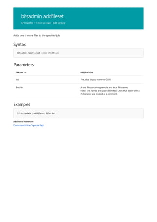 bitsadmin addfileset
4/13/2018 • 1 min to read • Edit Online
Syntax
bitsadmin /addfileset <Job> <TextFile>
Parameters
PARAMETER DESCRIPTION
Job The job's display name or GUID
TextFile A text file containing remote and local file names.
Note: The names are space-delimited. Lines that begin with a
# character are treated as a comment.
Examples
C:>bitsadmin /addfileset files.txt
Additional references
Adds one or more files to the specified job.
Command-Line Syntax Key
 