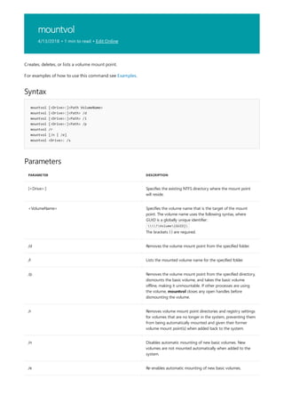 mountvol
4/13/2018 • 1 min to read • Edit Online
Syntax
mountvol [<Drive>:]<Path VolumeName>
mountvol [<Drive>:]<Path> /d
mountvol [<Drive>:]<Path> /l
mountvol [<Drive>:]<Path> /p
mountvol /r
mountvol [/n | /e]
mountvol <Drive>: /s
Parameters
PARAMETER DESCRIPTION
[<Drive>:] Specifies the existing NTFS directory where the mount point
will reside.
<VolumeName> Specifies the volume name that is the target of the mount
point. The volume name uses the following syntax, where
GUID is a globally unique identifier:
?Volume{GUID}
The brackets { } are required.
/d Removes the volume mount point from the specified folder.
/l Lists the mounted volume name for the specified folder.
/p Removes the volume mount point from the specified directory,
dismounts the basic volume, and takes the basic volume
offline, making it unmountable. If other processes are using
the volume, mountvol closes any open handles before
dismounting the volume.
/r Removes volume mount point directories and registry settings
for volumes that are no longer in the system, preventing them
from being automatically mounted and given their former
volume mount point(s) when added back to the system.
/n Disables automatic mounting of new basic volumes. New
volumes are not mounted automatically when added to the
system.
/e Re-enables automatic mounting of new basic volumes.
Creates, deletes, or lists a volume mount point.
For examples of how to use this command see Examples.
 