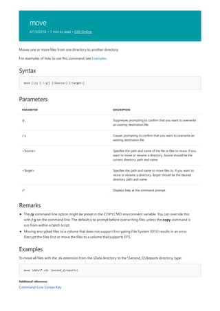 move
4/13/2018 • 1 min to read • Edit Online
Syntax
move [{/y | /-y}] [<Source>] [<Target>]
Parameters
PARAMETER DESCRIPTION
/y Suppresses prompting to confirm that you want to overwrite
an existing destination file.
/-y Causes prompting to confirm that you want to overwrite an
existing destination file.
<Source> Specifies the path and name of the file or files to move. If you
want to move or rename a directory, Source should be the
current directory path and name.
<Target> Specifies the path and name to move files to. If you want to
move or rename a directory, Target should be the desired
directory path and name.
/? Displays help at the command prompt.
Remarks
Examples
move data*.xls second_qreports
Additional references
Moves one or more files from one directory to another directory.
For examples of how to use this command, see Examples.
The /y command-line option might be preset in the COPYCMD environment variable. You can override this
with /-y on the command line. The default is to prompt before overwriting files unless the copy command is
run from within a batch script.
Moving encrypted files to a volume that does not support Encrypting File System (EFS) results in an error.
Decrypt the files first or move the files to a volume that supports EFS.
To move all files with the .xls extension from the Data directory to the Second_QReports directory, type:
Command-Line Syntax Key
 