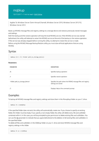 mqbkup
10/17/2017 • 1 min to read • Edit Online
Syntax
mqbkup {/b | /r} <folder path_to_storage_device>
Parameters
PARAMETER DESCRIPTION
/b Specifies backup operation
/r Specifies restore operation
<folder path_to_storage_device> Specifies the path where the MSMQ message files and registry
settings are stored
/? Displays help at the command prompt.
Examples
mqbkup /b c:msmqbkup
mqbkup /b /y c:oldbkup
Applies To: Windows Server (Semi-Annual Channel), Windows Server 2016, Windows Server 2012 R2,
Windows Server 2012
Backs up MSMQ message files and registry settings to a storage device and restores previously-stored messages
and settings.
Both the backup and the restore operation will stop the local MSMQ service. If the MSMQ service was started
beforehand, the utility will attempt to restart the MSMQ service at the end of the backup or the restore operation.
If the service was already stopped before running the utility, no attempt to restart the service is made.
Before using the MSMQ Message Backup/Restore utility you must close all local applications that are using
MSMQ.
To backup all MSMQ message files and registry settings and store them in the Msmqbkup folder on your C: drive.
if the specified folder does not exist, the utility will automatically create one. If you choose to specify an existing
folder, this folder must be empty. If you specify a non-empty folder, the utility will delete every file and subfolder
contained within it. In this case, you will be prompted to give permission to delete existing files and subfolders. You
can use the /y parameter to indicate that you agree beforehand to the deletion of all existing files and subfolders in
the specified folder.
To delete all files and subfolders in the Oldbkup folder on your C: drive and store MSMQ message files and
registry settings in this folder.
 
