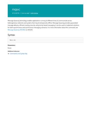 mqsvc
4/13/2018 • 1 min to read • Edit Online
Syntax
Mqsvc.exe
Parameters
Additional references
Message Queuing technology enables applications running at different times to communicate across
heterogeneous networks and systems that may be temporarily offline. Message Queuing provides guaranteed
message delivery, efficient routing, security, and priority-based messaging. It can be used to implement solutions
for both asynchronous and synchronous messaging scenarios. For more information about this command, see
Message Queuing (MSMQ) on MSDN.
None
Command-Line Syntax Key
 