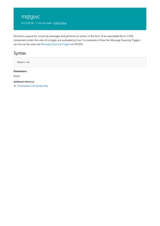 mqtgsvc
4/13/2018 • 1 min to read • Edit Online
Syntax
Mqtgsvc.exe
Parameters
Additional references
Monitors a queue for incoming messages and performs an action, in the form of an executable file or COM
component, when the rules of a trigger are evaluated as true. For examples of how the Message Queuing Triggers
service can be used, see Message Queuing Triggerson MSDN.
None
Command-Line Syntax Key
 