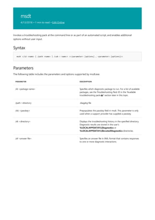 msdt
4/13/2018 • 1 min to read • Edit Online
Syntax
msdt </id <name> | /path <name> | /cab < name>> <</parameter> [options] … <parameter> [options]>>
Parameters
PARAMETER DESCRIPTION
/id <package name> Specifies which diagnostic package to run. For a list of available
packages, see the Troubleshooting Pack ID in the “Available
troubleshooting packs�? section later in this topic.
/path <directory .diagpkg file
/dci <passkey> Prepopulates the passkey field in msdt. This parameter is only
used when a support provider has supplied a passkey.
/dt <directory> Displays the troubleshooting history in the specified directory.
Diagnostic results are stored in the user’s
%LOCALAPPDATA%Diagnostics or
%LOCALAPPDATA%ElevatedDiagnostics directories.
/af <answer file> Specifies an answer file in XML format that contains responses
to one or more diagnostic interactions.
Invokes a troubleshooting pack at the command line or as part of an automated script, and enables additional
options without user input.
The following table includes the parameters and options supported by msdt.exe.
 