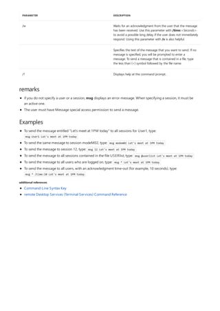 /w Waits for an acknowledgment from the user that the message
has been received. Use this parameter with /time:<Seconds>
to avoid a possible long delay if the user does not immediately
respond. Using this parameter with /v is also helpful.
Specifies the text of the message that you want to send. If no
message is specified, you will be prompted to enter a
message. To send a message that is contained in a file, type
the less than (<) symbol followed by the file name.
/? Displays help at the command prompt.
PARAMETER DESCRIPTION
remarks
Examples
additional references
if you do not specify a user or a session, msg displays an error message. When specifying a session, it must be
an active one.
The user must have Message special access permission to send a message.
To send the message entitled "Let's meet at 1PM today" to all sessions for User1, type:
msg User1 Let's meet at 1PM today
To send the same message to session modeM02, type: msg modem02 Let's meet at 1PM today
To send the message to session 12, type: msg 12 Let's meet at 1PM today
To send the message to all sessions contained in the file USERlist, type: msg @userlist Let's meet at 1PM today
To send the message to all users who are logged on, type: msg * Let's meet at 1PM today
To send the message to all users, with an acknowledgment time-out (for example, 10 seconds), type:
msg * /time:10 Let's meet at 1PM today
Command-Line Syntax Key
remote Desktop Services (Terminal Services) Command Reference
 