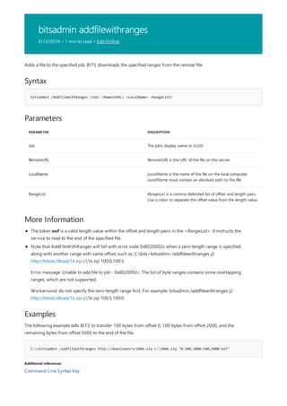bitsadmin addfilewithranges
4/13/2018 • 1 min to read • Edit Online
Syntax
bitsadmin /AddFileWithRanges <Job> <RemoteURL> <LocalName> <RangeList>
Parameters
PARAMETER DESCRIPTION
Job The job's display name or GUID
RemoteURL RemoteURL is the URL of the file on the server.
LocalName LocalName is the name of the file on the local computer.
LocalName must contain an absolute path to the file.
RangeList RangeList is a comma-delimited list of offset and length pairs.
Use a colon to separate the offset value from the length value.
More Information
Examples
C:>bitsadmin /addfilewithranges http://downloadsrv/10mb.zip c:10mb.zip "0:100,2000:100,5000:eof"
Additional references
Adds a file to the specified job. BITS downloads the specified ranges from the remote file.
The token eof is a valid length value within the offset and length pairs in the <RangeList>. It instructs the
service to read to the end of the specified file.
Note that AddFileWithRanges will fail with error code 0x8020002c when a zero-length range is specified
along with another range with same offset, such as: C:bits>bitsadmin /addfilewithranges j2
http://bitsdc/dload/1k.zip c:1k.zip 100:0,100:5
Error message: Unable to add file to job - 0x8020002c. The list of byte ranges contains some overlapping
ranges, which are not supported.
Workaround: do not specify the zero-length range first. For example: bitsadmin /addfilewithranges j2
http://bitsdc/dload/1k.zip c:1k.zip 100:5,100:0.
The following example tells BITS to transfer 100 bytes from offset 0, 100 bytes from offset 2000, and the
remaining bytes from offset 5000 to the end of the file.
Command-Line Syntax Key
 