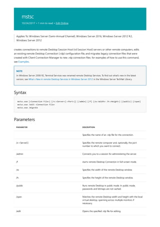 mstsc
10/24/2017 • 1 min to read • Edit Online
NOTE
Syntax
mstsc.exe [<Connection File>] [/v:<Server>[:<Port>]] [/admin] [/f] [/w:<Width> /h:<Height>] [/public] [/span]
mstsc.exe /edit <Connection File>
mstsc.exe /migrate
Parameters
PARAMETER DESCRIPTION
Specifies the name of an .rdp file for the connection.
/v:<Server[:] Specifies the remote computer and, optionally, the port
number to which you want to connect.
/admin Connects you to a session for administering the server.
/f starts remote Desktop Connection in full-screen mode.
/w: Specifies the width of the remote Desktop window.
/h: Specifies the height of the remote Desktop window.
/public Runs remote Desktop in public mode. In public mode,
passwords and bitmaps are not cached.
/span Matches the remote Desktop width and height with the local
virtual desktop, spanning across multiple monitors if
necessary.
/edit Opens the specified .rdp file for editing.
Applies To: Windows Server (Semi-Annual Channel), Windows Server 2016, Windows Server 2012 R2,
Windows Server 2012
creates connections to remote Desktop Session Host (rd Session Host) servers or other remote computers, edits
an existing remote Desktop Connection (.rdp) configuration file, and migrates legacy connection files that were
created with Client Connection Manager to new .rdp connection files. for examples of how to use this command,
see Examples.
In Windows Server 2008 R2, Terminal Services was renamed remote Desktop Services. To find out what's new in the latest
version, see What s New in remote Desktop Services in Windows Server 2012 in the Windows Server TechNet Library.
 