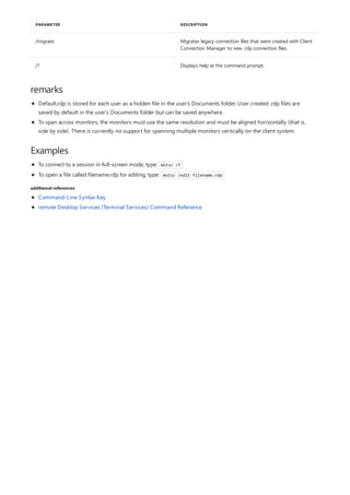 /migrate Migrates legacy connection files that were created with Client
Connection Manager to new .rdp connection files.
/? Displays help at the command prompt.
PARAMETER DESCRIPTION
remarks
Examples
additional references
Default.rdp is stored for each user as a hidden file in the user's Documents folder. User created .rdp files are
saved by default in the user's Documents folder but can be saved anywhere.
To span across monitors, the monitors must use the same resolution and must be aligned horizontally (that is,
side by side). There is currently no support for spanning multiple monitors vertically on the client system.
To connect to a session in full-screen mode, type: mstsc /f
To open a file called filename.rdp for editing, type: mstsc /edit filename.rdp
Command-Line Syntax Key
remote Desktop Services (Terminal Services) Command Reference
 