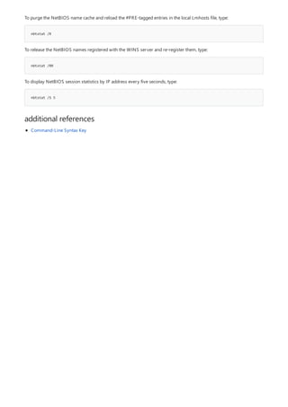 nbtstat /R
nbtstat /RR
nbtstat /S 5
additional references
To purge the NetBIOS name cache and reload the #PRE-tagged entries in the local Lmhosts file, type:
To release the NetBIOS names registered with the WINS server and re-register them, type:
To display NetBIOS session statistics by IP address every five seconds, type:
Command-Line Syntax Key
 