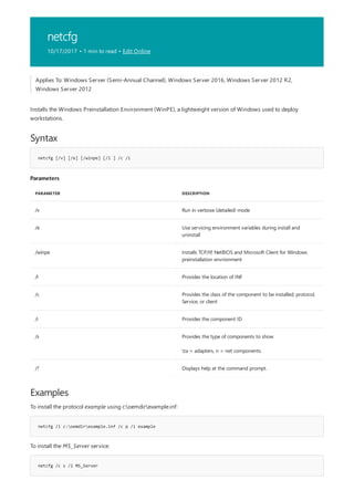 netcfg
10/17/2017 • 1 min to read • Edit Online
Syntax
netcfg [/v] [/e] [/winpe] [/l ] /c /i
Parameters
PARAMETER DESCRIPTION
/v Run in verbose (detailed) mode
/e Use servicing environment variables during install and
uninstall
/winpe Installs TCP/IP, NetBIOS and Microsoft Client for Windows
preinstallation envrionment
/l Provides the location of INF
/c Provides the class of the component to be installed; protocol,
Service, or client
/i Provides the component ID
/s Provides the type of components to show
ta = adapters, n = net components
/? Displays help at the command prompt.
Examples
netcfg /l c:oemdirexample.inf /c p /i example
netcfg /c s /i MS_Server
Applies To: Windows Server (Semi-Annual Channel), Windows Server 2016, Windows Server 2012 R2,
Windows Server 2012
Installs the Windows Preinstallation Environment (WinPE), a lightweight version of Windows used to deploy
workstations.
To install the protocol example using c:oemdirexample.inf:
To install the MS_Server service:
 