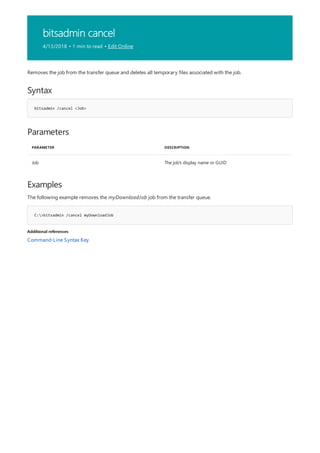 bitsadmin cancel
4/13/2018 • 1 min to read • Edit Online
Syntax
bitsadmin /cancel <Job>
Parameters
PARAMETER DESCRIPTION
Job The job's display name or GUID
Examples
C:>bitsadmin /cancel myDownloadJob
Additional references
Removes the job from the transfer queue and deletes all temporary files associated with the job.
The following example removes the myDownloadJob job from the transfer queue.
Command-Line Syntax Key
 