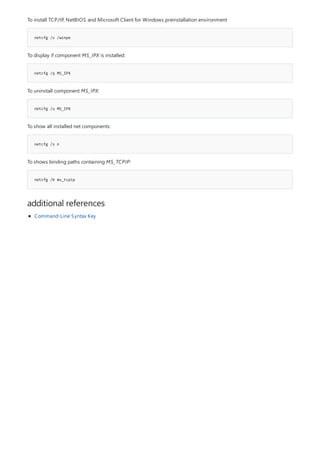 netcfg /v /winpe
netcfg /q MS_IPX
netcfg /u MS_IPX
netcfg /s n
netcfg /b ms_tcpip
additional references
To install TCP/IP, NetBIOS and Microsoft Client for Windows preinstallation environment
To display if component MS_IPX is installed:
To uninstall component MS_IPX:
To show all installed net components:
To shows binding paths containing MS_TCPIP:
Command-Line Syntax Key
 