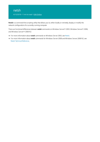 netsh
4/13/2018 • 1 min to read • Edit Online
Netsh is a command-line scripting utility that allows you to, either locally or remotely, display or modify the
network configuration of a currently running computer.
There are functional differences between netsh commands on Windows Server® 2003, Windows Server® 2008,
and Windows Server® 2008 R2:
For more information about netsh commands on Windows Server 2003, see Netsh.
For more information about netsh commands for Windows Server 2008 and Windows Server 2008 R2, see
Netsh Technical Reference.
 