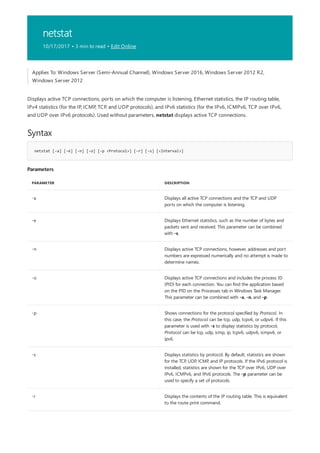 netstat
10/17/2017 • 3 min to read • Edit Online
Syntax
netstat [-a] [-e] [-n] [-o] [-p <Protocol>] [-r] [-s] [<Interval>]
Parameters
PARAMETER DESCRIPTION
-a Displays all active TCP connections and the TCP and UDP
ports on which the computer is listening.
-e Displays Ethernet statistics, such as the number of bytes and
packets sent and received. This parameter can be combined
with -s.
-n Displays active TCP connections, however, addresses and port
numbers are expressed numerically and no attempt is made to
determine names.
-o Displays active TCP connections and includes the process ID
(PID) for each connection. You can find the application based
on the PID on the Processes tab in Windows Task Manager.
This parameter can be combined with -a, -n, and -p.
-p Shows connections for the protocol specified by Protocol. In
this case, the Protocol can be tcp, udp, tcpv6, or udpv6. If this
parameter is used with -s to display statistics by protocol,
Protocol can be tcp, udp, icmp, ip, tcpv6, udpv6, icmpv6, or
ipv6.
-s Displays statistics by protocol. By default, statistics are shown
for the TCP, UDP, ICMP, and IP protocols. If the IPv6 protocol is
installed, statistics are shown for the TCP over IPv6, UDP over
IPv6, ICMPv6, and IPv6 protocols. The -p parameter can be
used to specify a set of protocols.
-r Displays the contents of the IP routing table. This is equivalent
to the route print command.
Applies To: Windows Server (Semi-Annual Channel), Windows Server 2016, Windows Server 2012 R2,
Windows Server 2012
Displays active TCP connections, ports on which the computer is listening, Ethernet statistics, the IP routing table,
IPv4 statistics (for the IP, ICMP, TCP, and UDP protocols), and IPv6 statistics (for the IPv6, ICMPv6, TCP over IPv6,
and UDP over IPv6 protocols). Used without parameters, netstat displays active TCP connections.
 