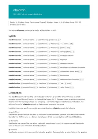 nfsadmin
10/17/2017 • 8 min to read • Edit Online
Syntax
Description
Applies To: Windows Server (Semi-Annual Channel), Windows Server 2016, Windows Server 2012 R2,
Windows Server 2012
You can use nfsadmin to manage Server for NFS and Client for NFS.
nfsadmin server [ computerName ] [ -u UserName [ -p Password ]] -l
nfsadmin server [ computerName ] [ -u UserName [ -p Password ]] -r { client | all }
nfsadmin server [ computerName ] [ -u UserName [ -p Password ]] { start | stop }
nfsadmin server [ computerName ] [ -u UserName [ -p Password ]] config Option [...]
nfsadmin server [ computerName ] [ -u UserName [ -p Password ]] creategroup Name
nfsadmin server [ computerName ] [ -u UserName [ -p Password ]] listgroups
nfsadmin server [ computerName ] [ -u UserName [ -p Password ]] deletegroup Name
nfsadmin server [ computerName ] [ -u UserName [ -p Password ]] renamegroup OldName NewName
nfsadmin server [ computerName ] [ -u UserName [ -p Password ]] addmembers Name Host [...]
nfsadmin server [ computerName ] [ -u UserName [ -p Password ]] listmembers
nfsadmin server [ computerName ] [ -u UserName [ -p Password ]] deletemembers Group Host [...]
nfsadmin client [ computerName ] [ -u UserName [ -p Password ]] { start | stop }
nfsadmin client [ computerName ] [ -u UserName [ -p Password ]] config Option [...]
The nfsadmin command-line utility administers Server for NFS or Client for NFS on the local or remote
computer running Microsoft Services for Network File System (NFS). If you are logged on with an account that
does not have the required privileges, you can specify a user name and password of an account that does. The
action performed by nfsadmin depends on the command arguments you supply.
In addition to service-specific command arguments and options, nfsadmin accepts the following:
computerName
Specifies the remote computer you want to administer. You can specify the computer using a Windows Internet
Name Service (WINS) name or a Domain Name System (DNS) name, or by Internet Protocol (IP) address.
-u UserName
Specifies the user name of the user whose credentials are to be used. It might be necessary to add the domain
name to the user name in the form domainUserName
-p Password
Specifies the password of the user specified using the -u option. If you specify the -u option but omit the -p option,
 