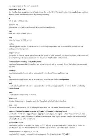 Administering Server for NFS
you are prompted for the user's password.
Use the nfsadmin server command to administer Server for NFS. The specific action that nfsadmin server takes
depends on the command option or argument you specify:
-l
lists all locks held by clients.
-r {client | all}
Releases the locks held by a client or, if all is specified, by all clients.
start
starts the Server for NFS service.
stop
Stops the Server for NFS service.
config
Specifies general settings for Server for NFS. You must supply at least one of the following options with the
config command argument:
mapsvr=server
Sets server as the User Name Mapping server for Server for NFS. Although this option continues to be supported
for compatibility with previous versions, you should use the sfuadmin utility instead.
auditlocation={eventlog | file | both | none}
Specifies whether events will be audited and where the events will be recorded. One of the following arguments is
required.
eventlog
Specifies that audited events will be recorded only in the Event Viewer application log.
file
Specifies that audited events will be recorded only in the file specified by config fname.
both
Specifies that audited events will be recorded in the Event Viewer application log as well as the file specified by
config fname.
none
Specifies that events will not be audited.
fname=file
Sets the file specified by file as the audit file. The default is %sfudir%lognfssvr.log
fsize==size
Sets size as the maximum size in megabytes of the audit file. The default maximum size is 7 MB.
audit=[+|-]mount [+|-]read [+|-]write [+|-]create [+|-]delete [+|-]locking [+|-]all
Specifies the events to be logged. To start logging an event, type a plus sign (+) before the event name; to stop
logging an event, type a minus sign (-) before the event name. If the sign is omitted, the plus sign is assumed. Do
not use all with any other event name.
lockperiod=seconds
Specifies the number of seconds that Server for NFS will wait to reclaim locks after a connection to Server for
NFS has been lost and then reestablished or after the Server for NFS service has been restarted.
Portmapprotocol={TCP | UDP | TCP+UDP
Specifies which transport protocols Portmap supports. The default setting is TCP+UDP.
 