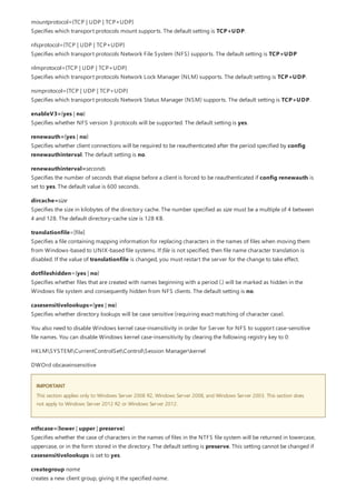 IMPORTANT
mountprotocol={TCP | UDP | TCP+UDP}
Specifies which transport protocols mount supports. The default setting is TCP+UDP.
nfsprotocol={TCP | UDP | TCP+UDP}
Specifies which transport protocols Network File System (NFS) supports. The default setting is TCP+UDP
nlmprotocol={TCP | UDP | TCP+UDP}
Specifies which transport protocols Network Lock Manager (NLM) supports. The default setting is TCP+UDP.
nsmprotocol={TCP | UDP | TCP+UDP}
Specifies which transport protocols Network Status Manager (NSM) supports. The default setting is TCP+UDP.
enableV3={yes | no}
Specifies whether NFS version 3 protocols will be supported. The default setting is yes.
renewauth={yes | no}
Specifies whether client connections will be required to be reauthenticated after the period specified by config
renewauthinterval. The default setting is no.
renewauthinterval=seconds
Specifies the number of seconds that elapse before a client is forced to be reauthenticated if config renewauth is
set to yes. The default value is 600 seconds.
dircache=size
Specifies the size in kilobytes of the directory cache. The number specified as size must be a multiple of 4 between
4 and 128. The default directory-cache size is 128 KB.
translationfile=[file]
Specifies a file containing mapping information for replacing characters in the names of files when moving them
from Windows-based to UNIX-based file systems. If file is not specified, then file name character translation is
disabled. If the value of translationfile is changed, you must restart the server for the change to take effect.
dotfileshidden={yes | no}
Specifies whether files that are created with names beginning with a period (.) will be marked as hidden in the
Windows file system and consequently hidden from NFS clients. The default setting is no.
casesensitivelookups={yes | no}
Specifies whether directory lookups will be case sensitive (requiring exact matching of character case).
You also need to disable Windows kernel case-insensitivity in order for Server for NFS to support case-sensitive
file names. You can disable Windows kernel case-insensitivity by clearing the following registry key to 0:
HKLMSYSTEMCurrentControlSetControlSession Managerkernel
DWOrd obcaseinsensitive
This section applies only to Windows Server 2008 R2, Windows Server 2008, and Windows Server 2003. This section does
not apply to Windows Server 2012 R2 or Windows Server 2012.
ntfscase={lower | upper | preserve}
Specifies whether the case of characters in the names of files in the NTFS file system will be returned in lowercase,
uppercase, or in the form stored in the directory. The default setting is preserve. This setting cannot be changed if
casesensitivelookups is set to yes.
creategroup name
creates a new client group, giving it the specified name.
 