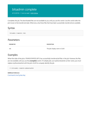 bitsadmin complete
4/13/2018 • 1 min to read • Edit Online
Syntax
bitsadmin /complete <Job>
Parameters
PARAMETER DESCRIPTION
Job The job's display name or GUID
Examples
C:>bitsadmin /complete myDownloadJob
Additional references
Completes the job. The downloaded files are not available to you until you use this switch. Use this switch after the
job moves to the transferred state. Otherwise, only those files that have been successfully transferred are available.
When the state of the job is TRANSFERRED, BITS has successfully transferred all files in the job. However, the files
are not available until you use the /complete switch. If multiple jobs use myDownloadJob as their name, you must
replace myDownloadJob with the job's GUID to uniquely identify the job.
Command-Line Syntax Key
 