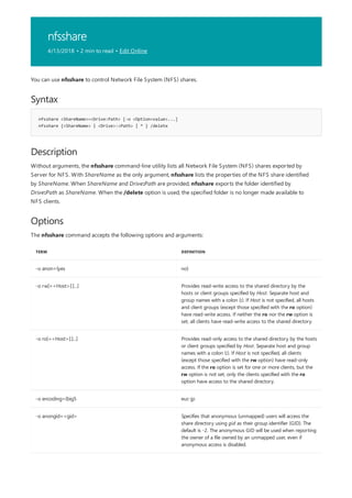 nfsshare
4/13/2018 • 2 min to read • Edit Online
Syntax
nfsshare <ShareName>=<Drive:Path> [-o <Option=value>...]
nfsshare {<ShareName> | <Drive>:<Path> | * } /delete
Description
Options
TERM DEFINITION
-o anon={yes no}
-o rw[=<Host>[:]...] Provides read-write access to the shared directory by the
hosts or client groups specified by Host. Separate host and
group names with a colon (:). If Host is not specified, all hosts
and client groups (except those specified with the ro option)
have read-write access. If neither the ro nor the rw option is
set, all clients have read-write access to the shared directory.
-o ro[=<Host>[:]...] Provides read-only access to the shared directory by the hosts
or client groups specified by Host. Separate host and group
names with a colon (:). If Host is not specified, all clients
(except those specified with the rw option) have read-only
access. If the ro option is set for one or more clients, but the
rw option is not set, only the clients specified with the ro
option have access to the shared directory.
-o encoding={big5 euc-jp
-o anongid=<gid> Specifies that anonymous (unmapped) users will access the
share directory using gid as their group identifier (GID). The
default is -2. The anonymous GID will be used when reporting
the owner of a file owned by an unmapped user, even if
anonymous access is disabled.
You can use nfsshare to control Network File System (NFS) shares.
Without arguments, the nfsshare command-line utility lists all Network File System (NFS) shares exported by
Server for NFS. With ShareName as the only argument, nfsshare lists the properties of the NFS share identified
by ShareName. When ShareName and Drive:Path are provided, nfsshare exports the folder identified by
Drive:Path as ShareName. When the /delete option is used, the specified folder is no longer made available to
NFS clients.
The nfsshare command accepts the following options and arguments:
 