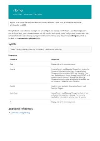 nlbmgr
4/13/2018 • 1 min to read • Edit Online
Syntax
nlbmgr [/help] [/noping] [/hostlist <filename>] [/autorefresh <interval>]
Parameters
PARAMETER DESCRIPTION
/help Displays help at the command prompt.
/noping Prevents Network Load Balancing Manager from pinging the
hosts prior to trying to contact them through Windows
Management Instrumentation (WMI). Use this option if you
have disabled Internet Control Message Protocol (ICMP) on all
available network adapters. If Network Load Balancing
Manager attempts to contact a host that is not available, you
will experience a delay when using this option.
/hostlist Loads the hosts specified in filename into Network Load
Balancing Manager.
/autorefresh Causes Network Load Balancing Manager to refresh its host
and cluster information every seconds. If no interval is
specified, the information is refreshed every 60 seconds.
/? Displays help at the command prompt.
additional references
Applies To: Windows Server (Semi-Annual Channel), Windows Server 2016, Windows Server 2012 R2,
Windows Server 2012
Using Network Load Balancing Manager, you can configure and manage your Network Load Balancing clusters
and all cluster hosts from a single computer, and you can also replicate the cluster configuration to other hosts. You
can start Network Load Balancing Manager from the command-line using the command nlbmgr.exe, which is
installed in the systemrootSystem32 folder.
Command-Line Syntax Key
 
