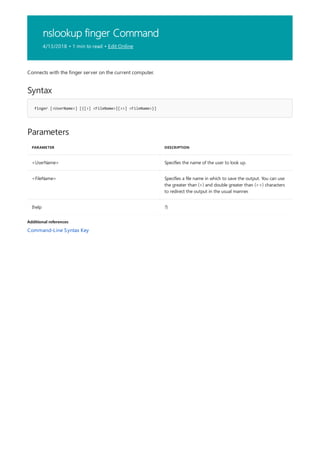 nslookup finger Command
4/13/2018 • 1 min to read • Edit Online
Syntax
finger [<UserName>] [{[>] <FileName>|[>>] <FileName>}]
Parameters
PARAMETER DESCRIPTION
<UserName> Specifies the name of the user to look up.
<FileName> Specifies a file name in which to save the output. You can use
the greater than (>) and double greater than (>>) characters
to redirect the output in the usual manner.
{help ?}
Additional references
Connects with the finger server on the current computer.
Command-Line Syntax Key
 