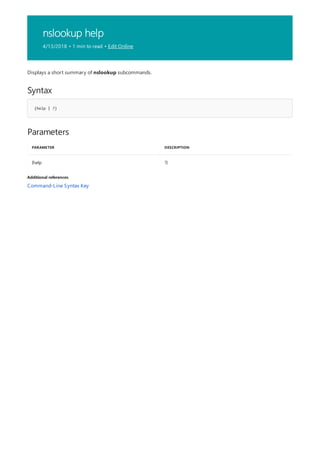 nslookup help
4/13/2018 • 1 min to read • Edit Online
Syntax
{help | ?}
Parameters
PARAMETER DESCRIPTION
{help ?}
Additional references
Displays a short summary of nslookup subcommands.
Command-Line Syntax Key
 