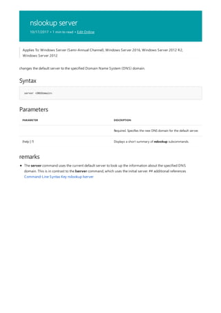 nslookup server
10/17/2017 • 1 min to read • Edit Online
Syntax
server <DNSDomain>
Parameters
PARAMETER DESCRIPTION
Required. Specifies the new DNS domain for the default server.
{help | ?} Displays a short summary of nslookup subcommands.
remarks
Applies To: Windows Server (Semi-Annual Channel), Windows Server 2016, Windows Server 2012 R2,
Windows Server 2012
changes the default server to the specified Domain Name System (DNS) domain.
The server command uses the current default server to look up the information about the specified DNS
domain. This is in contrast to the lserver command, which uses the initial server. ## additional references
Command-Line Syntax Key nslookup lserver
 