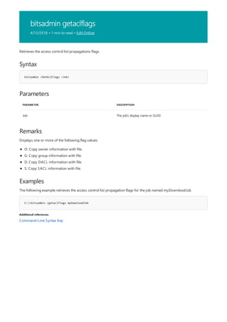 bitsadmin getaclflags
4/13/2018 • 1 min to read • Edit Online
Syntax
bitsadmin /GetAclFlags <Job>
Parameters
PARAMETER DESCRIPTION
Job The job's display name or GUID
Remarks
Examples
C:>bitsadmin /getaclflags myDownloadJob
Additional references
Retrieves the access control list propagations flags.
Displays one or more of the following flag values:
O: Copy owner information with file.
G: Copy group information with file.
D: Copy DACL information with file.
S: Copy SACL information with file.
The following example retrieves the access control list propagation flags for the job named myDownloadJob.
Command-Line Syntax Key
 