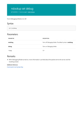 nslookup set debug
4/13/2018 • 1 min to read • Edit Online
Syntax
set [no]debug
Parameters
PARAMETER DESCRIPTION
nodebug Turns off Debugging Mode. The default syntax is nodebug.
debug Turns on Debugging Mode.
**{help ?}**
Remarks
Additional references
Turns Debugging Mode on or off.
With Debugging Mode turned on, more information is printed about the packet sent to the server and the
resulting answer.
Command-Line Syntax Key
 