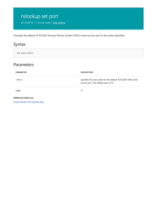 nslookup set port
4/13/2018 • 1 min to read • Edit Online
Syntax
set port=<Port>
Parameters
PARAMETER DESCRIPTION
<Port> Specifies the new value for the default TCP/UDP DNS name
server port. The default port is 53.
{help ?}
Additional references
Changes the default TCP/UDP Domain Name System (DNS) name server port to the value specified.
Command-Line Syntax Key
 