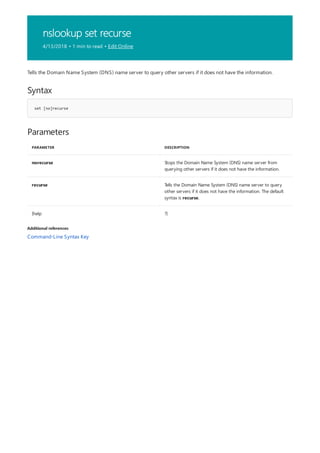 nslookup set recurse
4/13/2018 • 1 min to read • Edit Online
Syntax
set [no]recurse
Parameters
PARAMETER DESCRIPTION
norecurse Stops the Domain Name System (DNS) name server from
querying other servers if it does not have the information.
recurse Tells the Domain Name System (DNS) name server to query
other servers if it does not have the information. The default
syntax is recurse.
{help ?}
Additional references
Tells the Domain Name System (DNS) name server to query other servers if it does not have the information.
Command-Line Syntax Key
 