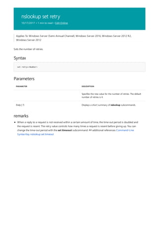 nslookup set retry
10/17/2017 • 1 min to read • Edit Online
Syntax
set retry=<Number>
Parameters
PARAMETER DESCRIPTION
Specifies the new value for the number of retries. The default
number of retries is 4.
{help | ?} Displays a short summary of nslookup subcommands.
remarks
Applies To: Windows Server (Semi-Annual Channel), Windows Server 2016, Windows Server 2012 R2,
Windows Server 2012
Sets the number of retries.
When a reply to a request is not received within a certain amount of time, the time-out period is doubled and
the request is resent. The retry value controls how many times a request is resent before giving up. You can
change the time-out period with the set timeout subcommand. ## additional references Command-Line
Syntax Key nslookup set timeout
 