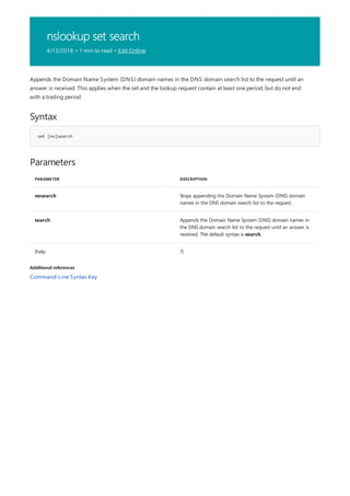 nslookup set search
4/13/2018 • 1 min to read • Edit Online
Syntax
set [no]search
Parameters
PARAMETER DESCRIPTION
nosearch Stops appending the Domain Name System (DNS) domain
names in the DNS domain search list to the request.
search Appends the Domain Name System (DNS) domain names in
the DNS domain search list to the request until an answer is
received. The default syntax is search.
{help ?}
Additional references
Appends the Domain Name System (DNS) domain names in the DNS domain search list to the request until an
answer is received. This applies when the set and the lookup request contain at least one period, but do not end
with a trailing period.
Command-Line Syntax Key
 
