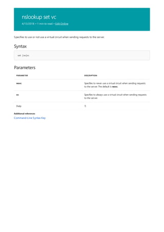 nslookup set vc
4/13/2018 • 1 min to read • Edit Online
Syntax
set [no]vc
Parameters
PARAMETER DESCRIPTION
novc Specifies to never use a virtual circuit when sending requests
to the server. The default is novc.
vc Specifies to always use a virtual circuit when sending requests
to the server.
{help ?}
Additional references
Specifies to use or not use a virtual circuit when sending requests to the server.
Command-Line Syntax Key
 
