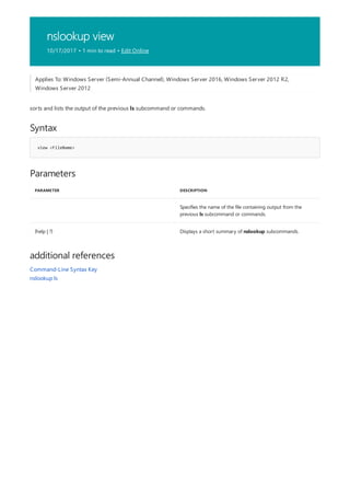 nslookup view
10/17/2017 • 1 min to read • Edit Online
Syntax
view <FileName>
Parameters
PARAMETER DESCRIPTION
Specifies the name of the file containing output from the
previous ls subcommand or commands.
{help | ?} Displays a short summary of nslookup subcommands.
additional references
Applies To: Windows Server (Semi-Annual Channel), Windows Server 2016, Windows Server 2012 R2,
Windows Server 2012
sorts and lists the output of the previous ls subcommand or commands.
Command-Line Syntax Key
nslookup ls
 