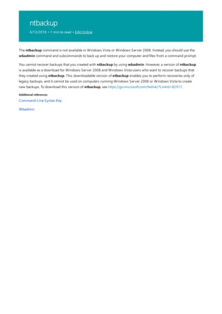 ntbackup
4/13/2018 • 1 min to read • Edit Online
Additional references
The ntbackup command is not available in Windows Vista or Windows Server 2008. Instead, you should use the
wbadmin command and subcommands to back up and restore your computer and files from a command prompt.
You cannot recover backups that you created with ntbackup by using wbadmin. However, a version of ntbackup
is available as a download for Windows Server 2008 and Windows Vista users who want to recover backups that
they created using ntbackup. This downloadable version of ntbackup enables you to perform recoveries only of
legacy backups, and it cannot be used on computers running Windows Server 2008 or Windows Vista to create
new backups. To download this version of ntbackup, see https://go.microsoft.com/fwlink/?LinkId=82917.
Command-Line Syntax Key
Wbadmin
 