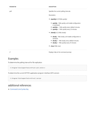 poll Specifies the current polling intervals.
Parameters:
/? Displays help at the command prompt.
PARAMETER DESCRIPTION
Examples
C:Program FilesSupportTools>ntfrsutl poll wrkstn-1
C:Program FilesSupportTools>ntfrsutl version
additional references
/quickly[=[ ]] (Polls quickly)
/slowly[=[ ]] (Polls slowly)
/now (Polls now)
quickly - Polls quickly until stable configuration
is rectrieved
quickly= - Polls quickly every default minutes.
quickly= - Polls quickly every N minutes
slowly - Polls slowly until stable configuration is
retrieved
slowly= - Polls slowly every default minutes
slowly= - Polls quickly every N minutes
To determine the polling interval for file replication:
To determine the current NTFRS application program interface (API) version:
Command-Line Syntax Key
 