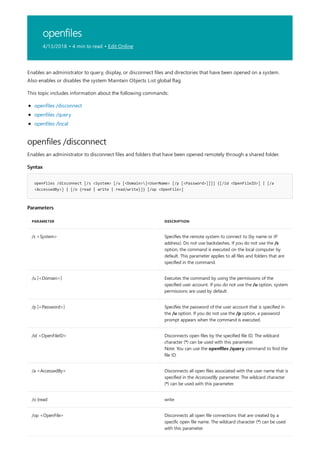 openfiles
4/13/2018 • 4 min to read • Edit Online
openfiles /disconnect
Syntax
openfiles /disconnect [/s <System> [/u [<Domain>]<UserName> [/p [<Password>]]]] {[/id <OpenFileID>] | [/a
<AccessedBy>] | [/o {read | write | read/write}]} [/op <OpenFile>]
Parameters
PARAMETER DESCRIPTION
/s <System> Specifies the remote system to connect to (by name or IP
address). Do not use backslashes. If you do not use the /s
option, the command is executed on the local computer by
default. This parameter applies to all files and folders that are
specified in the command.
/u [<Domain>] Executes the command by using the permissions of the
specified user account. If you do not use the /u option, system
permissions are used by default.
/p [<Password>] Specifies the password of the user account that is specified in
the /u option. If you do not use the /p option, a password
prompt appears when the command is executed.
/id <OpenFileID> Disconnects open files by the specified file ID. The wildcard
character (*) can be used with this parameter.
Note: You can use the openfiles /query command to find the
file ID.
/a <AccessedBy> Disconnects all open files associated with the user name that is
specified in the AccessedBy parameter. The wildcard character
(*) can be used with this parameter.
/o {read write
/op <OpenFile> Disconnects all open file connections that are created by a
specific open file name. The wildcard character (*) can be used
with this parameter.
Enables an administrator to query, display, or disconnect files and directories that have been opened on a system.
Also enables or disables the system Maintain Objects List global flag.
This topic includes information about the following commands:
openfiles /disconnect
openfiles /query
openfiles /local
Enables an administrator to disconnect files and folders that have been opened remotely through a shared folder.
 