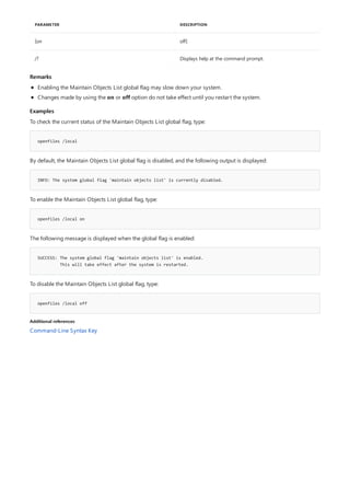 PARAMETER DESCRIPTION
[on off]
/? Displays help at the command prompt.
Remarks
Examples
openfiles /local
INFO: The system global flag 'maintain objects list' is currently disabled.
openfiles /local on
SUCCESS: The system global flag 'maintain objects list' is enabled.
This will take effect after the system is restarted.
openfiles /local off
Additional references
Enabling the Maintain Objects List global flag may slow down your system.
Changes made by using the on or off option do not take effect until you restart the system.
To check the current status of the Maintain Objects List global flag, type:
By default, the Maintain Objects List global flag is disabled, and the following output is displayed:
To enable the Maintain Objects List global flag, type:
The following message is displayed when the global flag is enabled:
To disable the Maintain Objects List global flag, type:
Command-Line Syntax Key
 
